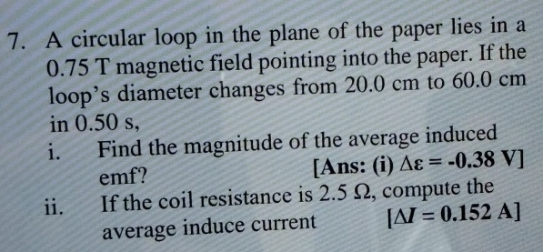 A circular loop in the plane of the paper lies in a
0.75 T magnetic field pointing into the paper. If the 
loop’s diameter changes from 20.0 cm to 60.0 cm
in 0.50 s, 
i. Find the magnitude of the average induced 
emf? [Ans: (i) △ varepsilon =-0.38V]
ii. If the coil resistance is 2.5 Ω, compute the 
average induce current [△ I=0.152A]