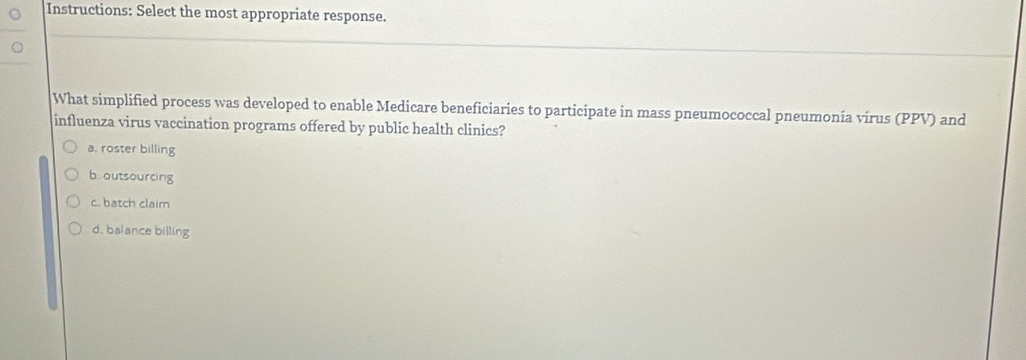 Instructions: Select the most appropriate response.
What simplified process was developed to enable Medicare beneficiaries to participate in mass pneumococcal pneumonia virus (PPV) and
influenza virus vaccination programs offered by public health clinics?
a, roster billing
b. outsourcing
c. batch claim
d. balance billing