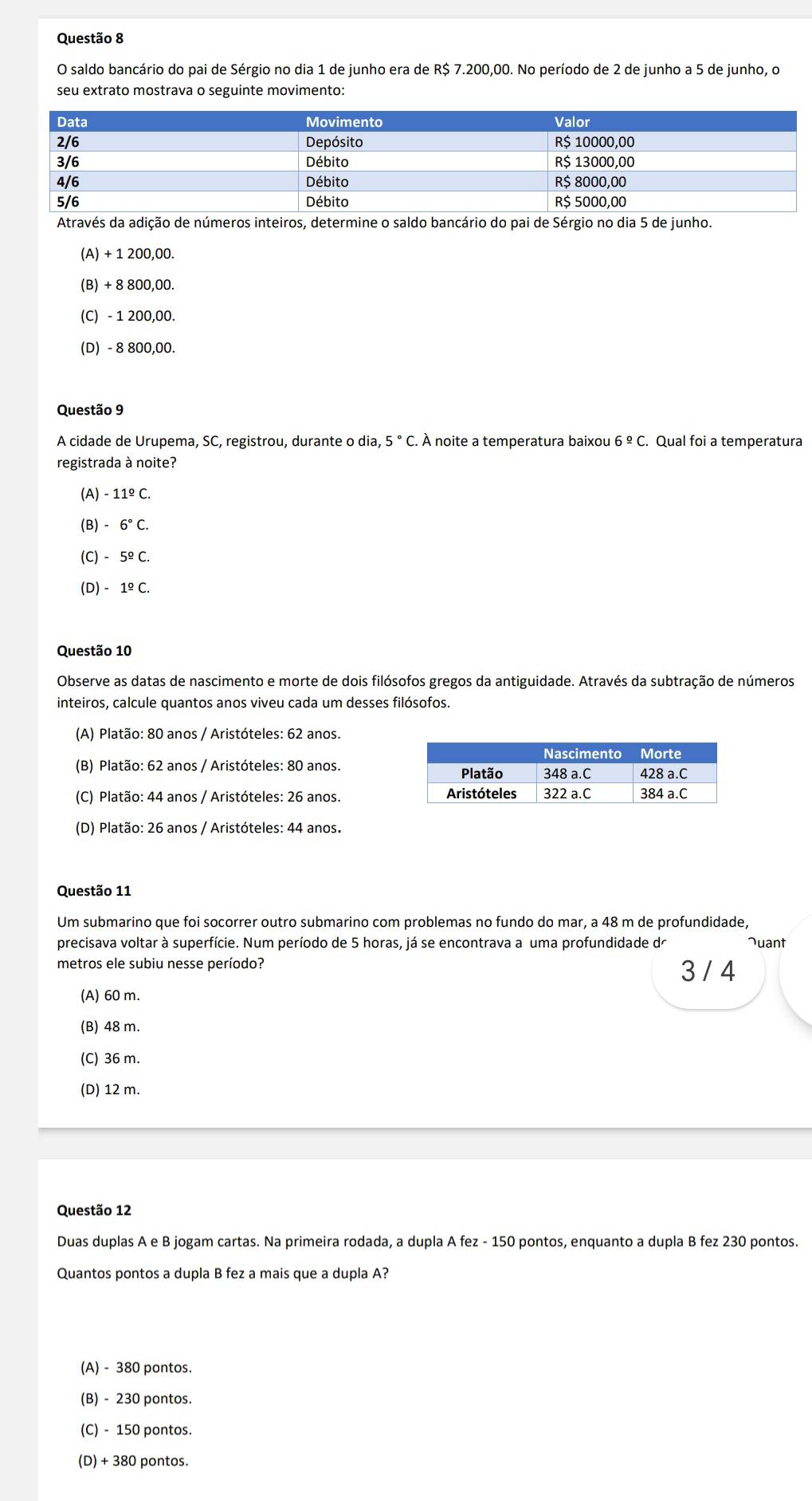 saldo bancário do pai de Sérgio no dia 1 de junho era de R$ 7.200,00. No período de 2 de junho a 5 de junho, o
seu extrato mostrava o seguinte movimento:
Através da adição de números inteiros, determine o saldo bancário do pai de Sérgio no dia 5 de junho.
(A) + 1 200,00.
(B) + 8 800,00.
(C) - 1 200,00.
(D) - 8 800,00.
Questão 9
A cidade de Urupema, SC, registrou, durante o dia, 5°C. À noite a temperatura baixou . Qual foi a temperatura
registrada à noite?
(A) -11^(_ circ)C.
(B) -6°C.
(C) -5^(_ o)C.
(D) -1^(_ circ)C.
Questão 10
Observe as datas de nascimento e morte de dois filósofos gregos da antiguidade. Através da subtração de números
inteiros, calcule quantos anos viveu cada um desses filósofos.
(A) Platão: 80 anos / Aristóteles: 62 anos.
(B) Platão: 62 anos / Aristóteles: 80 anos.
(C) Platão: 44 anos / Aristóteles: 26 anos.
(D) Platão: 26 anos / Aristóteles: 44 anos.
Questão 11
Um submarino que foi socorrer outro submarino com problemas no fundo do mar, a 48 m de profundidade,
precisava voltar à superfície. Num período de 5 horas, já se encontrava a uma profundidade de Juant
metros ele subiu nesse período? 3 / 4
(A) 60 m.
(B) 48 m.
(C) 36 m.
(D) 12 m.
Questão 12
Duas duplas AeB jogam cartas. Na primeira rodada, a dupla A fez-150 0 pontos, enquanto a dupla B fez 230 pontos.
Quantos pontos a dupla B fez a mais que a dupla A?
(A) - 380 pontos.
(B) - 230 pontos.
(C) - 150 pontos.
(D) + 380 pontos.