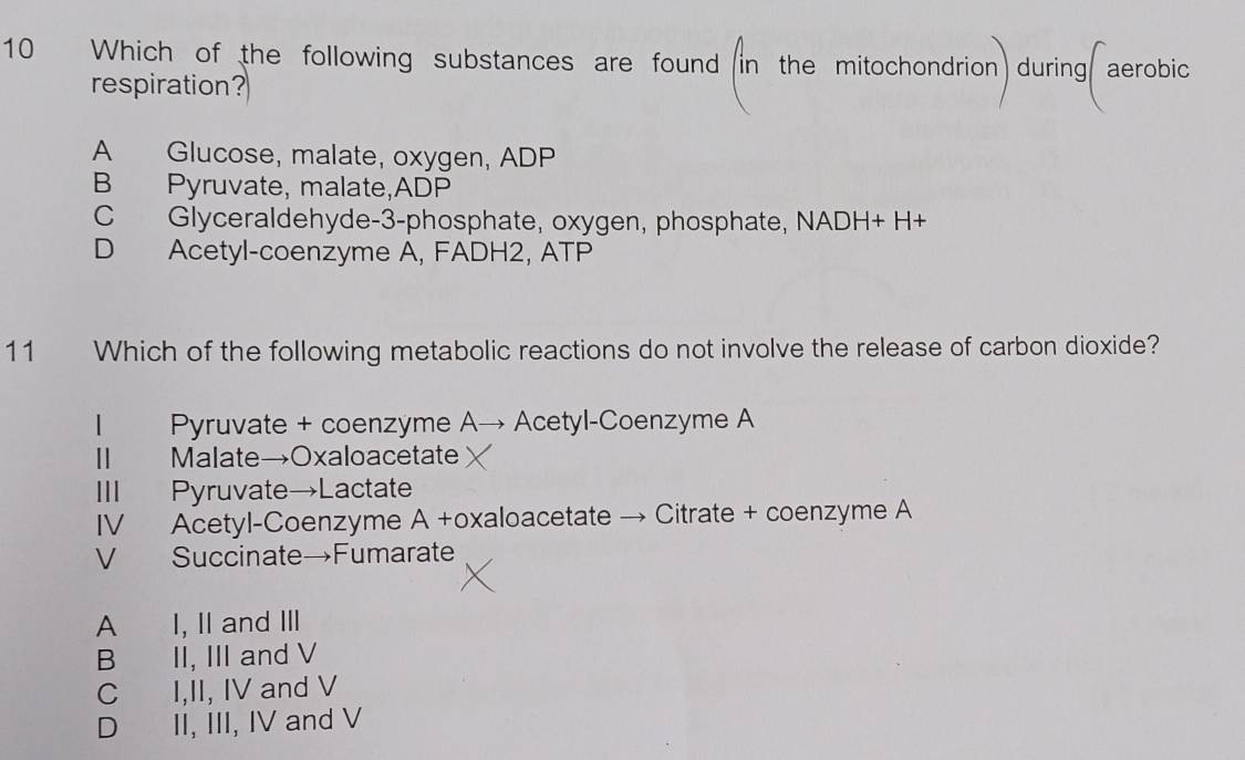 Which of the following substances are found in the mitochondrion) during( aerobic
respiration?
A Glucose, malate, oxygen, ADP
B Pyruvate, malate,ADP
C Glyceraldehyde-3-phosphate, oxygen, phosphate, NADH+ H+
D Acetyl-coenzyme A, FADH2, ATP
11 Which of the following metabolic reactions do not involve the release of carbon dioxide?
| Pyruvate + coenzyme A→ Acetyl-Coenzyme A
Ⅱ Malate→Oxaloacetate
Ⅲ Pyruvate→Lactate
IV Acetyl-Coenzyme A +oxaloacetate → Citrate + coenzyme A
V£ Succinate→Fumarate
A I, II and III
B II, III and V
C I,II, IV and V
D II, III, IV and V