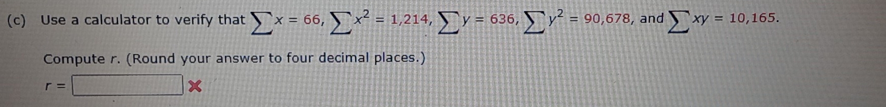 Use a calculator to verify that sumlimits x=66, sumlimits x^2=1,214, sumlimits y=636, sumlimits y^2=90,678 , and sumlimits xy=10, 165. 
Compute r. (Round your answer to four decimal places.)
r=□ *