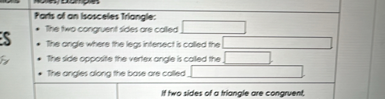 Paris of an Isosceles Triangle: 
The two congruent sides are called □
S The angle where the legs intersect is called the □ overline  
The side opposite the vertex angle is called the □
The angles along the base are called □
If two sides of a triangle are congruent,