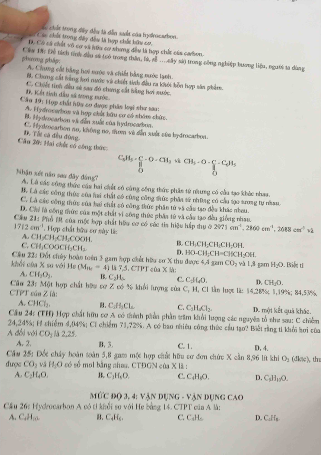 các chất trong đây đều là dẫn xuất của hydrocarbon.
Các chất trong đãy đều là hợp chất hữu cơ.
D. Có cá chất vô cơ và hữu cơ nhưng đều là hợp chất của carbon.
Câu 18: Để tách tính dầu sá (có trong thân, lá, rễ ...cây sả) trong công nghiệp hương liệu, người ta dùng
phương pháp:
A. Chưng cất bằng hơi nước và chiết bằng nước lạnh.
B. Chưng cất bằng hơi nước và chiết tinh đầu ra khởi hỗn hợp sản phẩm.
C. Chiết tinh dầu sá sau đó chưng cất bằng hơi nước.
D. Kết tính đầu sả trong nước.
Câu 19: Hợp chất hữu cơ được phân loại như sau:
A. Hydrocarbon và hợp chất hữu cơ có nhóm chức,
B. Hydrocarbon và dẫn xuất của hydrocarbon.
C. Hydrocarbon no, không no, thơm và dẫn xuất của hydrocarbon.
D. Tất cá đều đúng,
Câu 20: Hai chất có công thức:
C_6H_5-C_6-O-CH_3vaCH_3-O- C/11 -C_6H_5
Nhận xét nào sau đây đúng?
D
A. Là các công thức của hai chất có cùng công thức phân tử nhưng có cầu tạo khác nhau.
B. Là các công thức của hai chất có cùng công thức phân tứ những có cấu tạo tương tự nhau.
C. Là các công thức của hai chất có công thức phân tứ và cầu tạo đều khác nhau.
D. Chỉ là công thức của một chất vì công thức phân tứ và cấu tạo đều giống nhau.
Câu 21: Phố IR của một hợp chất hữu cơ có các tín hiệu hấp thụ ở 2971cm^(-1),2860cm^(-1),2688cm^(-1) sqrt(2)
1712cm^(-1). Hợp chất hữu cơ này là:
A. CH_3CH_2CH_2COOH,
C. CH_3COOCH_2CH_3,
B. CH_3CH_2CH_2CH_2OH.
D. HO-CH_2CH=CHCH_2OH.
Câu 22: Đốt cháy hoàn toàn 3 gam hợp chất hữu cơ X thu được 4,4 gam CO_2 và 1,8 gam H_2O. Biết ti
khối của X so với He (M_He=4) là 7,5. CTPT 6aX là:
A. CH_2O_2.
B. C_2H_6. C. C_2H_4O. D. CH_2O.
Câu 23: Một hợp chất hữu cơ Z có % khối lượng cúa C, H, Cl lần lượt là: 14,28%; 1,19%; 84,53%.
CTPT của Z là:
A. CHCl_2, B. C_2H_2Cl_4. C. C_2H_4Cl_2. D. một kết quả khác.
Câu 24: (TH) Hợp chất hữu cơ A có thành phần phần trăm khối lượng các nguyên tố như sau: C chiếm
24,24%; H chiếm 4,04%; Cl chiếm 71,72%. A có bao nhiêu công thức cấu tạo? Biết rằng ti khối hơi của
A đối với CO_2 là 2.25,
A. 2. B. 3. C. 1. D. 4.
Câu 25: Đốt cháy hoàn toàn 5,8 gam một hợp chất hữu cơ đơn chức X cần 8,96 lít khí O_2 (dktc ), thu
được CO_2 và H_2O có số mol bằng nhau. CTĐGN của X là :
A. C_2H_4O, B. C_3H_6O. C. C_4H_8O. D. C_5H_10O.
ứC đQ 3 ,4:VAND UNG=VA N DỤNG CAO
Cầu 26: Hydrocarbon A có tỉ khối so với He bằng 14. CTPT của A là:
A. C_4H_10. B. C_4H_6, C. C_4H_4. D. C_4H_8.
