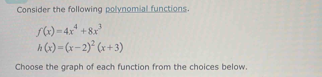 Consider the following polynomial functions.
f(x)=4x^4+8x^3
h(x)=(x-2)^2(x+3)
Choose the graph of each function from the choices below.