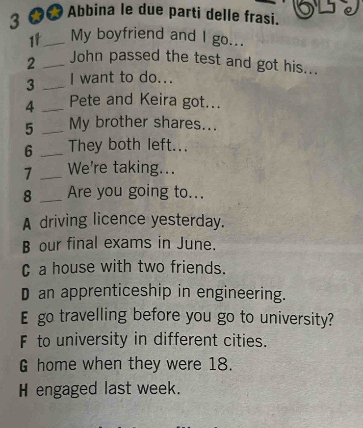 Abbina le due parti delle frasi.
1_ My boyfriend and I go...
_2
John passed the test and got his...
3 _I want to do...
4 _Pete and Keira got...
5 _My brother shares...
6 _They both left...
7 _We're taking...
8 _Are you going to...
A driving licence yesterday.
B our final exams in June.
C a house with two friends.
D an apprenticeship in engineering.
E go travelling before you go to university?
F to university in different cities.
G home when they were 18.
H engaged last week.