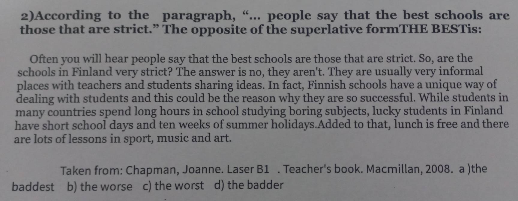 2)According to the paragraph, “... people say that the best schools are
those that are strict.” The opposite of the superlative formTHE BESTis:
Often you will hear people say that the best schools are those that are strict. So, are the
schools in Finland very strict? The answer is no, they aren't. They are usually very informal
places with teachers and students sharing ideas. In fact, Finnish schools have a unique way of
dealing with students and this could be the reason why they are so successful. While students in
many countries spend long hours in school studying boring subjects, lucky students in Finland
have short school days and ten weeks of summer holidays.Added to that, lunch is free and there
are lots of lessons in sport, music and art.
Taken from: Chapman, Joanne. Laser B1 . Teacher's book. Macmillan, 2008. a )the
baddest b) the worse c) the worst d) the badder