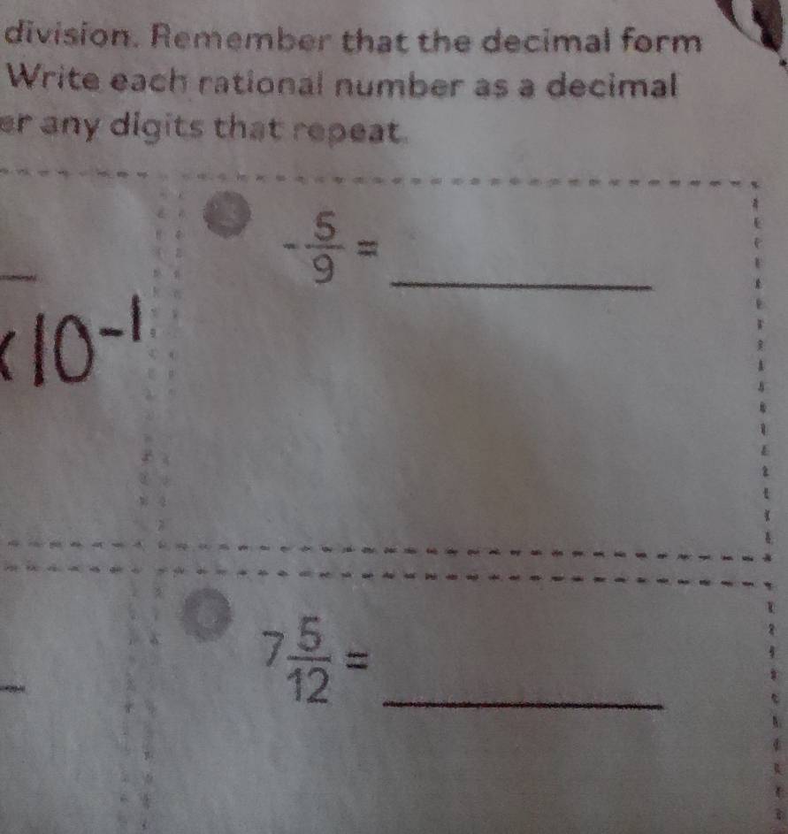 division. Remember that the decimal form 
Write each rational number as a decimal 
er any digits that repeat. 
_ - 5/9 =
10^(-1)
_ 7 5/12 =