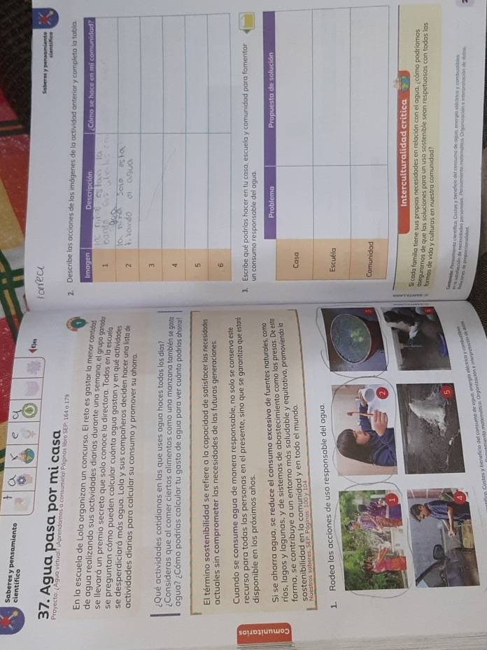 científico
e
Saberes y pensamiento qEles
37. Agua pasa por mi casa
Saheres y pensamiento clentifico
Proyecto: ¿Agua virtual? ¡Aprendamos a consumirial Páginas libro SEP. 164 a 179 2. Describe las acciones de las imágenes de la actividad ant
En la escuela de Lola organizan un concurso. El reto es gastar la menor cantidad
de agua realizando sus actividades diarías durante una semana; el grupo ganada
se llevará un premio secreto que solo conoce la directora. Todos en la escuela
se preguntan cómo pueden calcular cuánta agua gastan y en qué actividades
se desperdiciará más agua. Lola y sus compañeros deciden hacer una lista de
actividades diarias para calcular su consumo y promover su ahorro.
¿Qué actividades cotidianas en las que uses agua haces todos los días?
¿Consideras que al comer ciertos alimentos como una manzana también se gasta
agua? ¿Cómo podrías calcular tu gasto de agua para ver cuánto podrías aharrar?
El término sostenibilidad se refiere a la capacidad de satisfacer las necesidades
actuales sin comprometer las necesidades de las futuras generaciones 
Cuando se consume agua de manera responsable, no solo se conserva este
recurso para todas las personas en el presente, sino que se garantiza que estará 3. Escribe qué podrías hacer en tu casa, escuela y comunidad para fomentar
disponible en los próximos años. un consumo responsable del agua.
Si se ahorra agua, se reduce el consumo excesivo de fuentes naturales, coma
ríos, lagos y lagunas, y de sistemas de abastecimiento como las presas. De esta
forma, se contribuye a un entorno más saludable y equitativo, promoviendo la
sostenibilidad en la comunidad y en todo el mundo 
Nuestros saberes, SEP. Páginos: 100 y 104
Interculturalidad crítica
Si cada familia tiene sus propias necesidades en relación con el agua, ¿cómo podríamos
aeguramos de que las soluciones para un uso sostenible sean respetuosas con todas las
formas de vida y culturas en nuestra comunidad?
enerida Pensumenta cienífica. Costas y zeneficia del consumo de agua, energía stústrics y combutibles
staccón de recesidodas personales. Persumiento motemánico. Ortasnización a interpresación de telos
firm Costas y beneficio del consumo de ogua, energía eléciica y cmbeb h ésones de propeationalidon
miento moterictica Organización e inerportución de ate