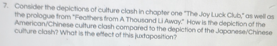 Consider the depictions of culture clash in chapter one “The Joy Luck Club,” as well as 
the prologue from “Feathers from A Thousand Li Away.” How is the depiction of the 
American/Chinese culture clash compared to the depiction of the Japanese/Chinese 
culture clash? What is the effect of this juxtaposition?