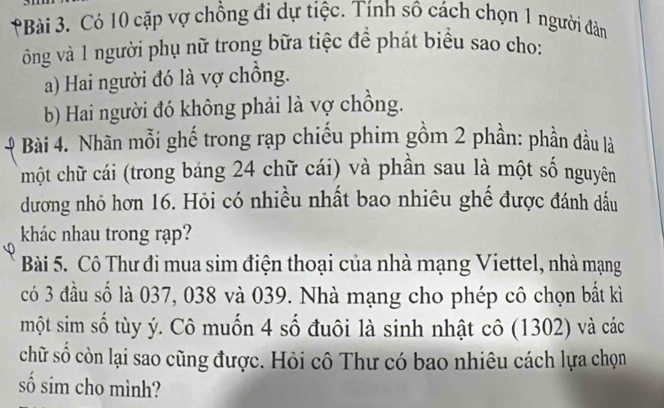 Có 10 cặp vợ chồng đi dự tiệc. Tính sô cách chọn 1 người đàn 
ông và 1 người phụ nữ trong bữa tiệc để phát biểu sao cho: 
a) Hai người đó là vợ chồng. 
b) Hai người đó không phải là vợ chồng. 
Bài 4. Nhãn mỗi ghế trong rạp chiếu phim gồm 2 phần: phần đầu là 
một chữ cái (trong bảng 24 chữ cái) và phần sau là một số nguyên 
dương nhỏ hơn 16. Hỏi có nhiều nhất bao nhiêu ghế được đánh dấu 
khác nhau trong rạp? 
Bài 5. Cô Thư đi mua sim điện thoại của nhà mạng Viettel, nhà mạng 
có 3 đầu số là 037, 038 và 039. Nhà mạng cho phép cô chọn bất kì 
một sim số tùy ý. Cô muốn 4 số đuôi là sinh nhật cô (1302) và các 
chữ số còn lại sao cũng được. Hỏi cô Thư có bao nhiêu cách lựa chọn 
số sim cho mình?