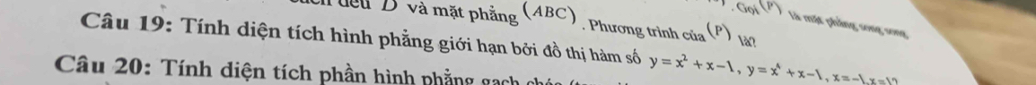 dou D và mặt phẳng (ABC) , Phương trình của (P) làn 
.GoiM(P) là mặt phầng song song 
Câu 19: Tính diện tích hình phẳng giới hạn bởi đồ thị hàm số y=x^2+x-1, y=x^4+x-1, x=-1, x=10
Câu 20: Tính diện tích phần hình phẳng gạch