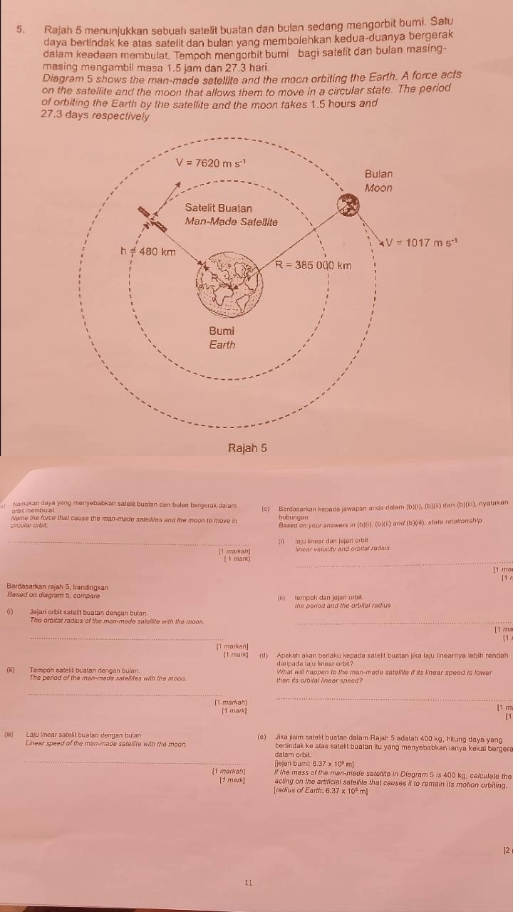 Rajah 5 menunjukkan sebuah satelit buatan dan bulan sedang mengorbit bumi. Satu
daya bertindak ke atas satelit dan bulan yang membolehkan kedua-duanya bergerak
dalam keadaan membulat. Tempoh mengorbit bumi bagi satelit dan bulan masing-
masing mengambil masa 1.5 jam dan 27.3 hari.
Diagram 5 shows the man-made satellite and the moon orbiting the Earth. A force acts
on the satellite and the moon that allows them to move in a circular state. The period
of orbiting the Earth by the satellite and the moon takes 1.5 hours and
27.3 days respectively
Namakan daya yang menyebabkan satellt buatan dan bulan bergerak dalam (c) Berdasarkan kepada jawapan anda dalam (b)(i), (b)(ii) dan (b)(iii), nyatakan
orbit membulal.
Name the force that cause the man-made satellites and the moon to move in hubungar
circular orbit. Based on your answers in (b)(i). (b)(ii) and (b)(iii), state relationship
_(i)  laju linear dan jejari orbit
[1 markah lnear velocity and orbital radius
[1 mark]
_
[1 ma
[1 
Berdasarkan rajah 5, bandingkán
Based on diagram 5, compar (ii)   tempoh dan jejari orbit.
the period and the orbital radius
Jejari orbit sätelit buatan dengan bulan
The orbital radius of the man-made satellite with the moon_
[1 ma
_
[1
[1 markah]
[1 mark] (d) Apakah akan beriaku kepada satelit buatan jika laju lineamya lebih rendah
daripada laju linear orbit?
(ii) Tempoh satelit buatan denoan bulan What will happen to the man-made satellite if its linear speed is lower
The period of the man-made satellites with the moon then its orbital linear speed?
_
_
[1 markah] [1 m
[1 mark]
[1
(iii) Laju linear satelit buatan dengan bulan (e) Jika jisim satelit buatan dalam Rajah 5 adalah 400 kg, hitung daya yang
Linear speed of the man-made satellite with the moon bertindak ke atas satelit buatan itu yang menyebabkan ianya kekal bergera
_
dalam orbit.
[jejari bumi: 6.37 x 10º m]
[1 markah] If the mass of the man-made sateilite in Diagram 5 is 400 kg, calculate the
[1 mark] acting on the artificial satellite that causes it to remain its motion orbiting.
radius of Earth: 6.37 x m]
[2