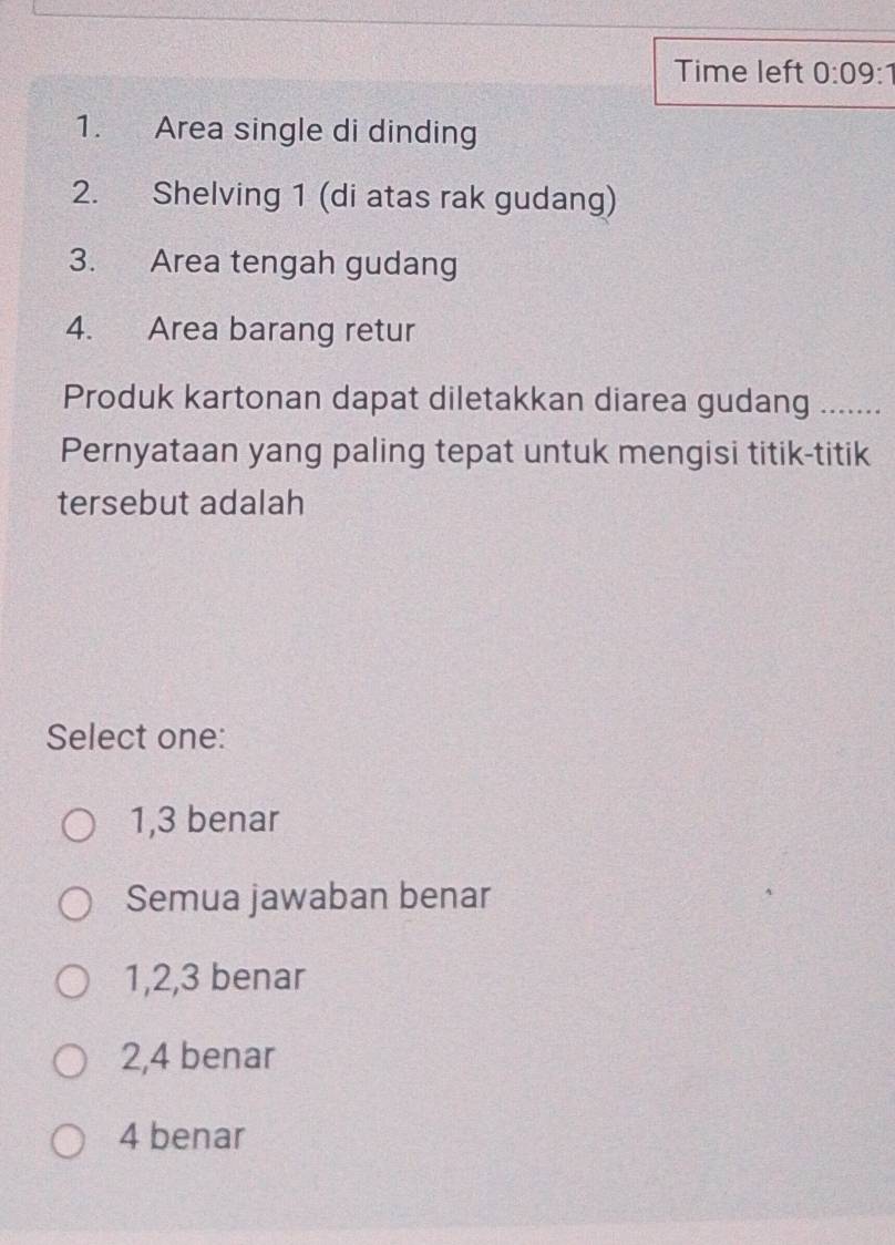 Time left 0:09:1 
1. Area single di dinding
2. Shelving 1 (di atas rak gudang)
3. Area tengah gudang
4. Area barang retur
Produk kartonan dapat diletakkan diarea gudang .......
Pernyataan yang paling tepat untuk mengisi titik-titik
tersebut adalah
Select one:
1, 3 benar
Semua jawaban benar
1, 2, 3 benar
2, 4 benar
4 benar