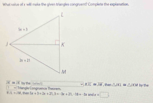 What value of x will make the given triangles congruent? Complete the explanation.
overline JK≌ overline JK by the (select) Ifoverline JL≌ overline JM , then △ JKL≌ △ JKM by the
? ν Triangle Congruence Theorem.
If JL=JM then 5x+3=2x+21,3=-3x+21,-18=-3x and x=□ .