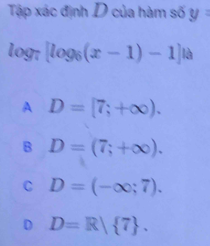 Tập xác định D của hàm số y=
log _7[log _6(x-1)-1]|a
A D=[7;+∈fty ).
B D=(7;+∈fty ).
C D=(-∈fty ;7).
D D=R| 7.