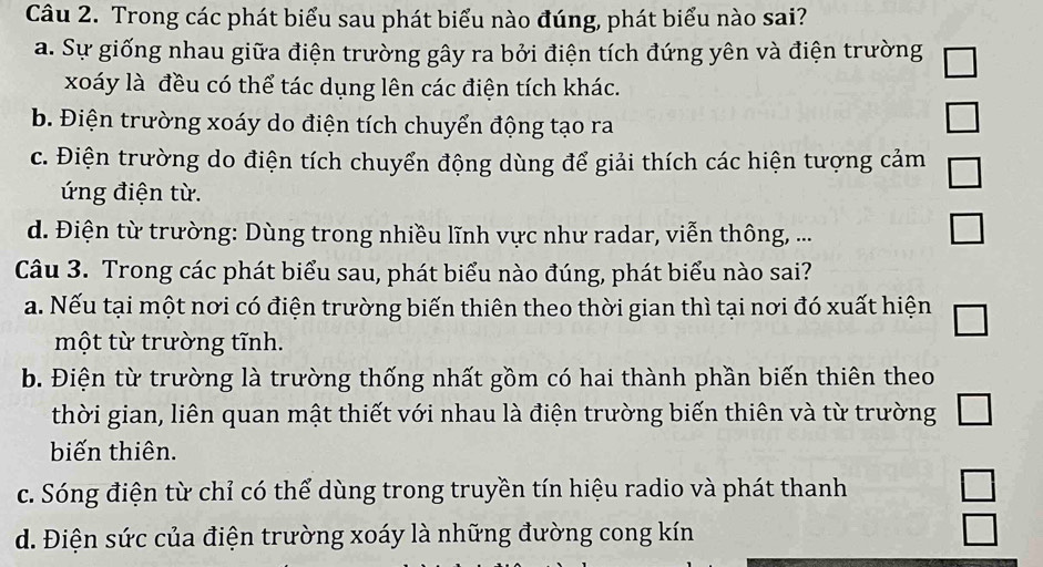 Trong các phát biểu sau phát biểu nào đúng, phát biểu nào sai?
a. Sự giống nhau giữa điện trường gây ra bởi điện tích đứng yên và điện trường □ 
xoáy là đều có thể tác dụng lên các điện tích khác.
b. Điện trường xoáy do điện tích chuyển động tạo ra
□
c. Điện trường do điện tích chuyển động dùng để giải thích các hiện tượng cảm □ 
ứng điện từ.
d. Điện từ trường: Dùng trong nhiều lĩnh vực như radar, viễn thông, ...
□ 
Câu 3. Trong các phát biểu sau, phát biểu nào đúng, phát biểu nào sai?
a. Nếu tại một nơi có điện trường biến thiên theo thời gian thì tại nơi đó xuất hiện □ 
một từ trường tĩnh.
b. Điện từ trường là trường thống nhất gồm có hai thành phần biến thiên theo
thời gian, liên quan mật thiết với nhau là điện trường biến thiên và từ trường _  
biến thiên.
c. Sóng điện từ chỉ có thể dùng trong truyền tín hiệu radio và phát thanh □
d. Điện sức của điện trường xoáy là những đường cong kín