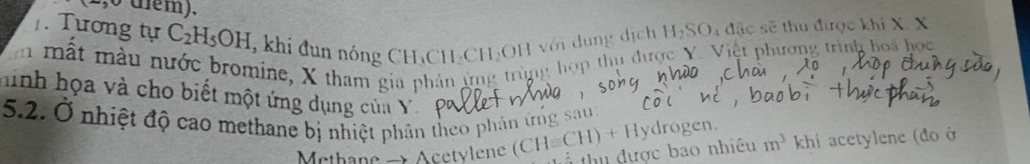 (2,0 diểm), 
. Tương tự C_2H_5OH , khi đun nóng CH₃CH -CH₂OH với dung dịch H_2SO l4 đặc sẽ thu được khi X. X
m mất màu nước bromine, X tham gia phản ứng trùng hợp thụ được Y. Việt phương trình hoa học 
hinh họa và cho biết một ứng dụng của Y m^3 khi acetylene (đo ở 
5.2. Ở nhiệt độ cao methane bị nhiệt phân theo phân ứng sau: 
Methane → Acctylene (CH=CH)+Hy drogen. 
tổ thu được bao nhiều