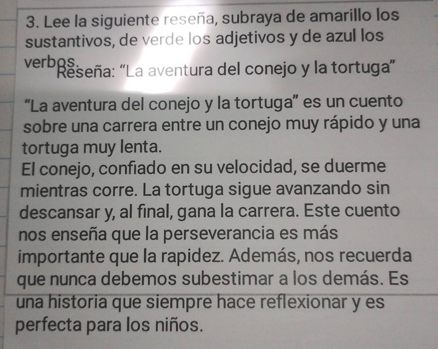 Lee la siguiente reseña, subraya de amarillo los 
sustantivos, de verde los adjetivos y de azul los 
verbos. 
Reseña: “La aventura del conejo y la tortuga” 
“La aventura del conejo y la tortuga”' es un cuento 
sobre una carrera entre un conejo muy rápido y una 
tortuga muy lenta. 
El conejo, confiado en su velocidad, se duerme 
mientras corre. La tortuga sigue avanzando sin 
descansar y, al final, gana la carrera. Este cuento 
nos enseña que la perseverancia es más 
importante que la rapidez. Además, nos recuerda 
que nunca debemos subestimar a los demás. Es 
una historia que siempre hace reflexionar y es 
perfecta para los niños.