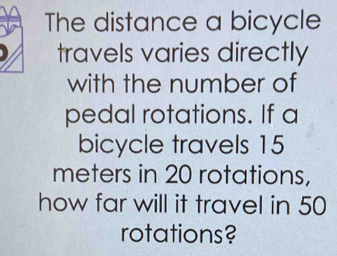 The distance a bicycle 
travels varies directly 
with the number of 
pedal rotations. If a 
bicycle travels 15
meters in 20 rotations, 
how far will it travel in 50
rotations?