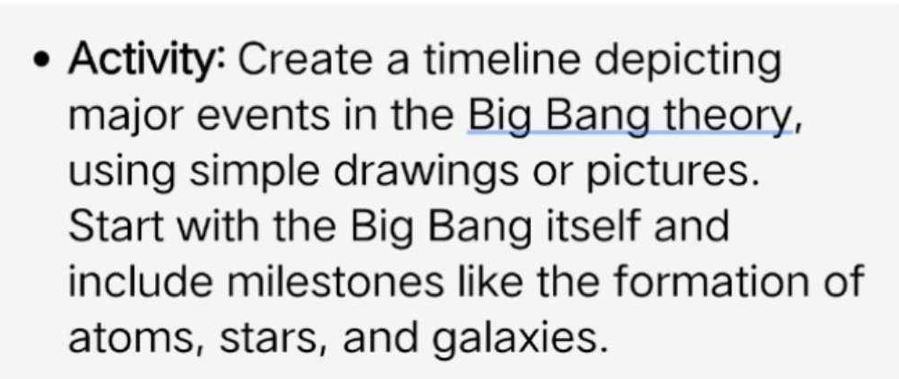 Activity: Create a timeline depicting 
major events in the Big Bang theory, 
using simple drawings or pictures. 
Start with the Big Bang itself and 
include milestones like the formation of 
atoms, stars, and galaxies.