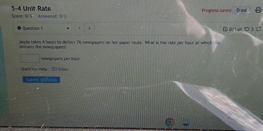 5-4 Unit Rate Progress saved Done 
Score: 0/3 Answered: 0/3 
Question 1 > 0/1 pt つ 3 ♯ 
Jayda takes 4 hours to deliver 76 newspapers on her paper route. What is the rate per hour at which she 
delivers the newspapers 
newspapers per hour
Question Help: Vídeo 
Submit Question