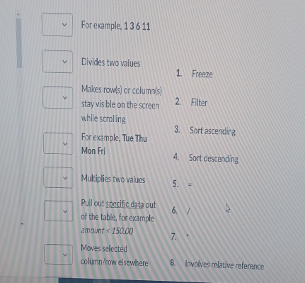 For example, 1 3 6 11 
Divides two values 
1. Freeze 
Makes row(s) or column(s) 
stay visible on the screen 2. Filter 
while scrolling 
3. Sort ascending 
For example, Tue Thu 
Mon Fri 4. Sort descending 
Multiplies two values 5. = 
Pull out specific data out 6. 
of the table, for example 
amount <150.00 7. 
Moves sellected 
column/row elsewhere 8. Involves relative reference