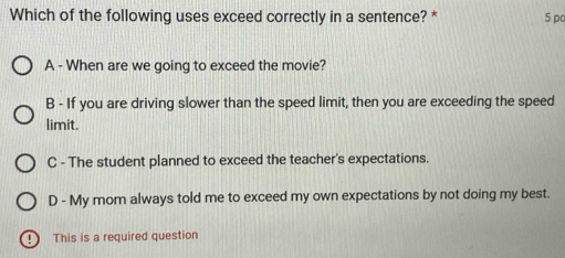 Which of the following uses exceed correctly in a sentence? * 5 po
A - When are we going to exceed the movie?
B - If you are driving slower than the speed limit, then you are exceeding the speed
limit.
C - The student planned to exceed the teacher's expectations.
D - My mom always told me to exceed my own expectations by not doing my best.
: ) This is a required question