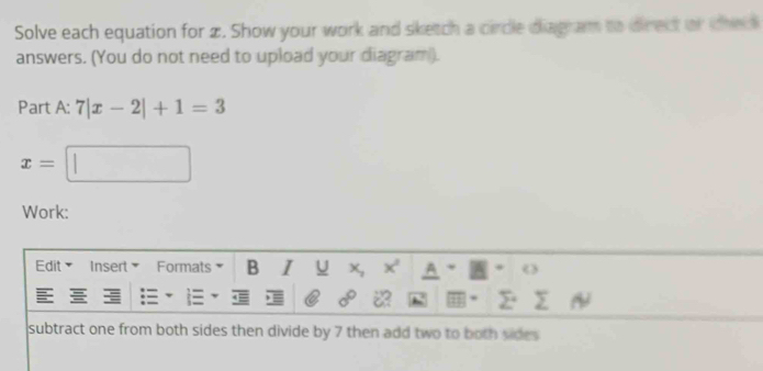 Solve each equation for z. Show your work and sketch a circle diagram to direct or the 
answers. (You do not need to upload your diagram). 
Part A: 7|x-2|+1=3
x=□
Work: 
Edit Insert Formats B I U A 
subtract one from both sides then divide by 7 then add two to both vides .