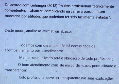 De acordo com Gehringer (2018) "muitos profissionais tecnicamente
competentes acabam se complicando na carreira porque ficam
marcados por atitudes que poderiam ter sido facilmente evitadas”.
Deste modo, analise as afirmativas abaixo:
1. Podemos considerar que não há necessidade de
acompanhamento pós-atendimento;
II. Manter-se atualizado será é obrigação de todo profissional;
III. O bom atendimento consiste em cordialidade, pontualidade e
transparência;
IV. Todo profissional deve ser transparente nas suas explicações.