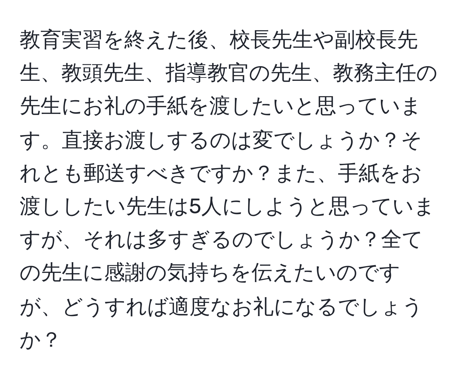 教育実習を終えた後、校長先生や副校長先生、教頭先生、指導教官の先生、教務主任の先生にお礼の手紙を渡したいと思っています。直接お渡しするのは変でしょうか？それとも郵送すべきですか？また、手紙をお渡ししたい先生は5人にしようと思っていますが、それは多すぎるのでしょうか？全ての先生に感謝の気持ちを伝えたいのですが、どうすれば適度なお礼になるでしょうか？