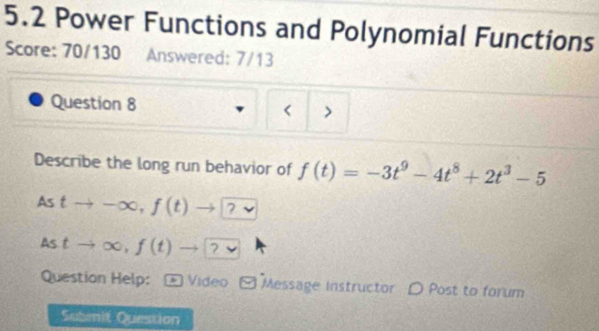 5.2 Power Functions and Polynomial Functions 
Score: 70/130 Answered: 7/13 
Question 8 
< 
Describe the long run behavior of  f(t)=-3t^9-4t^8+2t^3-5
As tto -∈fty , f(t)to ? v
Astto ∈fty , f(t)to ? 
Question Help: Video Message instructor D Post to forum 
Subenit Question