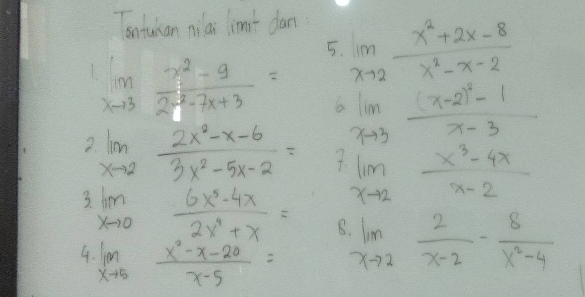 ontuhan niai limit dan
limlimits _xto 3 (x^2-9)/2x^2-7x+3 =
5. limlimits _xto 2 (x^2+2x-8)/x^2-x-2 
limlimits _xto 3frac (x-2)^2-1x-3
2. limlimits _xto 2 (2x^2-x-6)/3x^2-5x-2 = 4 limlimits _xto 2 (x^3-4x)/x-2 
3 limlimits _xto 0 (6x^5-4x)/2x^4+x =
4. limlimits _xto 5 (x^2-x-20)/x-5 =
limlimits _xto 2 2/x-2 - 8/x^2-4 