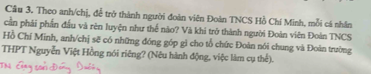 Theo anh/chị, đề trở thành người đoàn viên Đoàn TNCS Hồ Chí Minh, mỗi cá nhân 
cần phải phần đấu và rèn luyện như thế nào? Và khi trở thành người Đoàn viên Đoàn TNCS 
Hồ Chí Minh, anh/chị sẽ có những đóng góp gì cho tổ chức Đoàn nói chung và Đoàn trường 
THPT Nguyễn Việt Hồng nói riêng? (Nêu hành động, việc làm cụ thể).