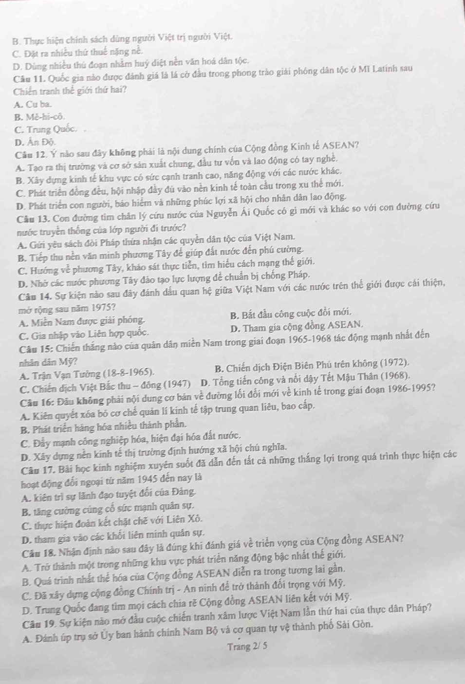B. Thực hiện chính sách dùng người Việt trị người Việt.
C. Đặt ra nhiều thứ thuế nặng nề.
D. Dùng nhiều thủ đoạn nhằm huỷ diệt nền văn hoá dân tộc.
Cầu 11. Quốc gia nào được đánh giá là lá cở đầu trong phong trào giải phóng dân tộc ở Mĩ Latính sau
Chiến tranh thế giới thứ hai?
A. Cu ba.
B. Mê-hi-cô.
C. Trung Quốc.
D. Ấn Độ.
Câu 12. Ý nào sau đây không phải là nội dung chính của Cộng đồng Kinh tế ASEAN?
A. Tạo ra thị trường và cơ sở sản xuất chung, đầu tư vốn và lao động có tay nghề,
B. Xây dựng kinh tế khu vực có sức cạnh tranh cao, năng động với các nước khác.
C. Phát triển đồng đều, hội nhập đầy đủ vào nền kinh tế toàn cầu trong xu thế mới.
D. Phát triển con người, báo hiểm và những phúc lợi xã hội cho nhân dân lao động.
Cầu 13. Con đường tìm chân lý cứu nước của Nguyễn Ái Quốc có gi mới và khác so với con đường cứu
nước truyền thống của lớp người đi trước?
A. Gửi yêu sách đòi Pháp thừa nhận các quyền dân tộc của Việt Nam.
B. Tiếp thu nền văn minh phương Tây để giúp đất nước đến phú cường.
C. Hướng về phương Tây, kháo sát thực tiển, tìm hiểu cách mạng thế giới.
D. Nhớ các nước phương Tây đào tạo lực lượng để chuẩn bị chống Pháp.
Cầu 14. Sự kiện nào sau đây đánh dấu quan hệ giữa Việt Nam với các nước trên thế giới được cái thiện,
mở rộng sau năm 1975?
A. Miễn Nam được giải phóng. B. Bắt đầu công cuộc đổi mới.
C. Gia nhập vào Liên hợp quốc. D. Tham gia cộng đồng ASEAN.
Câu 15: Chiến thắng nào của quân dân miền Nam trong giai đoạn 1965-1968 tác động mạnh nhất đến
nhân dân Mỹ?
A. Trận Vạn Tường (18-8-1965). B. Chiến dịch Điện Biên Phủ trên không (1972).
C. Chiến dịch Việt Bắc thu - đông (1947) D. Tổng tiến công và nổi dậy Tết Mậu Thân (1968).
Câu 16: Đầu không phải nội dung cơ bản về đường lối đổi mới về kinh tế trong giai đoạn 1986-1995?
A. Kiên quyết xóa bỏ cơ chế quản lí kinh tế tập trung quan liêu, bao cấp.
B. Phát triển hàng hóa nhiều thành phần.
C. Đầy mạnh công nghiệp hóa, hiện đại hóa đất nước.
D. Xây dựng nền kinh tế thị trường định hướng xã hội chủ nghĩa.
Câu 17. Bãi học kinh nghiệm xuyên suốt đã dẫn đến tắt cả những thắng lợi trong quá trình thực hiện các
hoạt động đối ngoại từ năm 1945 đến nay là
A. kiên trì sự lãnh đạo tuyệt đối của Đảng
B. tăng cường cũng cố sức mạnh quân sự.
C. thực hiện đoàn kết chặt chẽ với Liên Xô.
D. tham gia vào các khối liên minh quân sự.
Cầu 18. Nhận định nào sau đây là đúng khi đánh giá về triển vọng của Cộng đồng ASEAN?
A. Trở thành một trong những khu vực phát triển năng động bậc nhất thế giới.
B. Quá trình nhất thể hóa của Cộng đồng ASEAN diễn ra trong tương lai gần.
C. Đã xây dựng cộng đồng Chính trị - An ninh để trở thành đối trọng với Mỹ.
D. Trung Quốc đang tim mọi cách chia rẽ Cộng đồng ASEAN liên kết với Mỹ.
Câu 19. Sự kiện nào mở đầu cuộc chiến tranh xâm lược Việt Nam lần thứ hai của thực dân Pháp?
A. Đánh úp trụ sở Ủy ban hành chính Nam Bộ vả cơ quan tự vệ thành phố Sải Gòn.
Trang 2/ 5