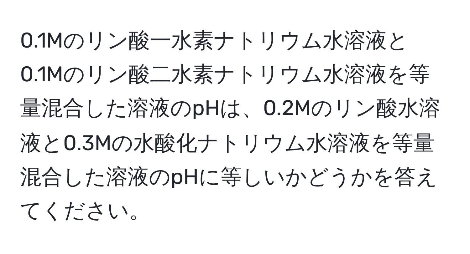 0.1Mのリン酸一水素ナトリウム水溶液と0.1Mのリン酸二水素ナトリウム水溶液を等量混合した溶液のpHは、0.2Mのリン酸水溶液と0.3Mの水酸化ナトリウム水溶液を等量混合した溶液のpHに等しいかどうかを答えてください。