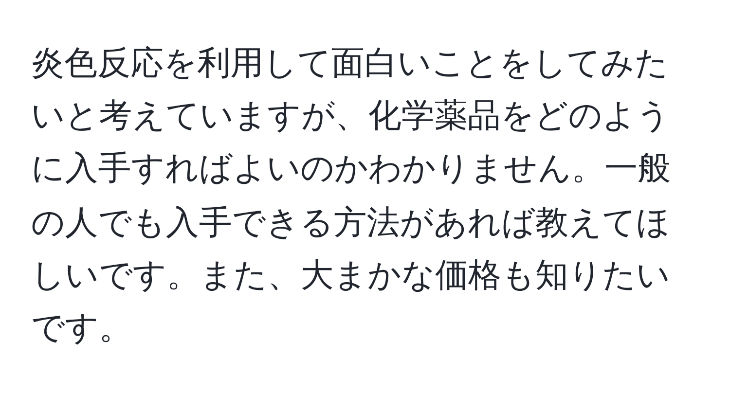 炎色反応を利用して面白いことをしてみたいと考えていますが、化学薬品をどのように入手すればよいのかわかりません。一般の人でも入手できる方法があれば教えてほしいです。また、大まかな価格も知りたいです。