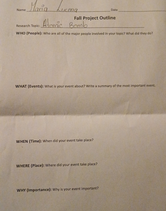 Name _Date_ 
Fall Project Outline 
Research Topic:_ 
WHO (People): Who are all of the major people involved in your topic? What did they do? 
WHAT (Events): What is your event about? Write a summary of the most important event. 
WHEN (Time): When did your event take place? 
WHERE (Place): Where did your event take place? 
WHY (Importance): Why is your event important?