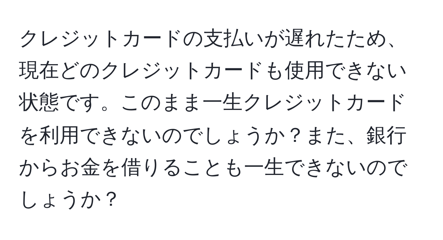 クレジットカードの支払いが遅れたため、現在どのクレジットカードも使用できない状態です。このまま一生クレジットカードを利用できないのでしょうか？また、銀行からお金を借りることも一生できないのでしょうか？