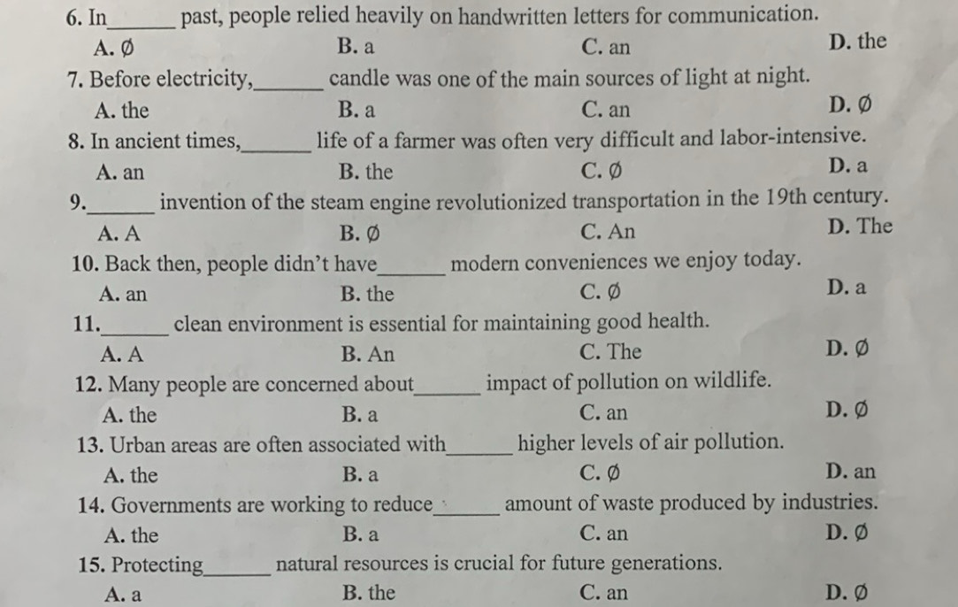 In_ past, people relied heavily on handwritten letters for communication.
A.Ø B. a C. an D. the
7. Before electricity,_ candle was one of the main sources of light at night.
A. the B. a C. an D. Ø
8. In ancient times,_ life of a farmer was often very difficult and labor-intensive.
A. an B. the C. Ø D. a
9._ invention of the steam engine revolutionized transportation in the 19th century.
A. A B. Ø C. An D. The
10. Back then, people didn’t have_ modern conveniences we enjoy today.
A. an B. the C. Ø D. a
_
11. clean environment is essential for maintaining good health.
A. A B. An C. The D. Ø
12. Many people are concerned about_ impact of pollution on wildlife.
A. the B. a C. an D. Ø
13. Urban areas are often associated with_ higher levels of air pollution.
A. the B. a C. Ø D. an
14. Governments are working to reduce_ amount of waste produced by industries.
A. the B. a C. an D. Ø
15. Protecting_ natural resources is crucial for future generations.
A. a B. the C. an D. Ø