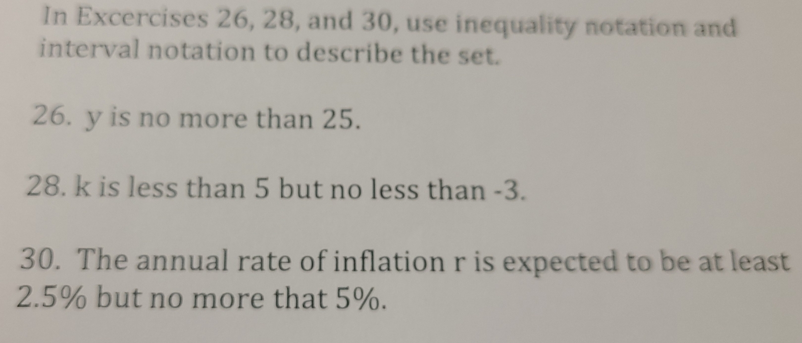 In Excercises 26, 28, and 30, use inequality notation and 
interval notation to describe the set. 
26. y is no more than 25. 
28. k is less than 5 but no less than -3. 
30. The annual rate of inflation r is expected to be at least
2.5% but no more that 5%.