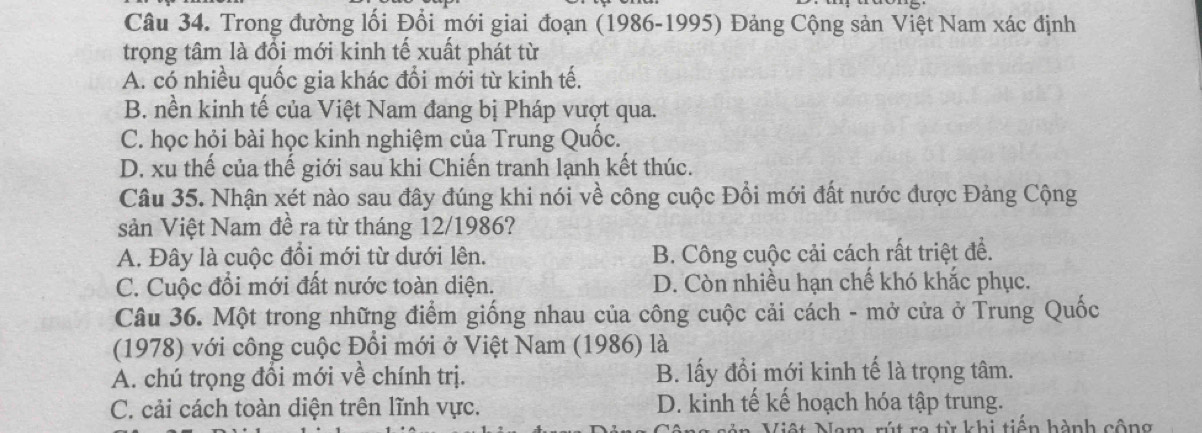 Trong đường lối Đổi mới giai đoạn (1986-1995) Đảng Cộng sản Việt Nam xác định
trọng tâm là đổi mới kinh tế xuất phát từ
A. có nhiều quốc gia khác đổi mới từ kinh tế.
B. nền kinh tế của Việt Nam đang bị Pháp vượt qua.
C. học hỏi bài học kinh nghiệm của Trung Quốc.
D. xu thế của thế giới sau khi Chiến tranh lạnh kết thúc.
Câu 35. Nhận xét nào sau đây đúng khi nói về công cuộc Đổi mới đất nước được Đảng Cộng
sản Việt Nam đề ra từ tháng 12/1986?
A. Đây là cuộc đổi mới từ dưới lên. B. Công cuộc cải cách rất triệt đề.
C. Cuộc đổi mới đất nước toàn diện. D. Còn nhiều hạn chế khó khắc phục.
Câu 36. Một trong những điểm giống nhau của công cuộc cải cách - mở cửa ở Trung Quốc
(1978) với công cuộc Đổi mới ở Việt Nam (1986) là
A. chú trọng đổi mới về chính trị. B. lấy đổi mới kinh tế là trọng tâm.
C. cải cách toàn diện trên lĩnh vực. D. kinh tế kế hoạch hóa tập trung.
rút ra từ khi tiển hành cộng