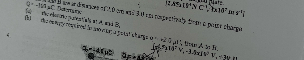 Determine
[2.85x10^4NC^(-1),1x10^7ms^(-1)] urged plate.
Q=-100mu C and B are at distances of 2.0 cm and 3.0 cm respectively from a point charge 
(a) the electric potentials at A and B, 
(b) the energy required in moving a point charge q=+2.0mu C , from A to B. 
4.
Q_2=-4.0mu C Q_3=+8 [-4.5x10^7V, -3.0x10^7V, +30.11