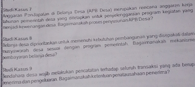 Studi Kasus 7 
Anggaran Pandapalan di Belanja Desa (APB Desa) merupakan rencaña anggärán kərja 
Jahunan pemerintah desa yang ditetapkan untuk penyelenggaraan program kegiatan yang 
menjadi kewenangan desa. Bagaimanakah proses penyusunian APB Desa? 
Studi Kasus 8 
Belanja desa diprioritaskan untuk memenuhi kebutuhan pembangunan yang disepakati dallam 
pembayaran belanja desa? ausyawarah desa sesuai dengan program pemerintah. Bagaimanakah mekanisme 
Bendahara desa wajb melakukan pencatatan terhadap seluruh transaksi yang ada berup Studi Kasus 9 
penerima dan pengeluaran. Bagaïmanakah ketentuan penatausahaan penerima?