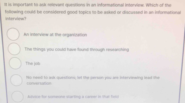 It is important to ask relevant questions in an informational interview. Which of the
following could be considered good topics to be asked or discussed in an informational
interview?
An interview at the organization
The things you could have found through researching
The job
No need to ask questions; let the person you are interviewing lead the
conversation
Advice for someone starting a career in that field