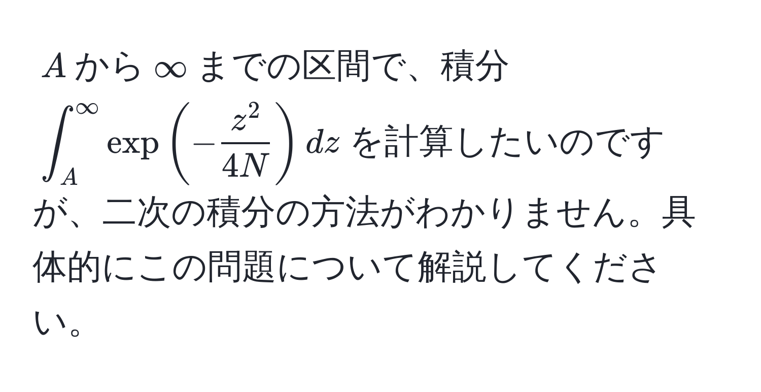 $A$から$∈fty$までの区間で、積分$∈t_A^(∈fty) exp(-fracz^24N) dz$を計算したいのですが、二次の積分の方法がわかりません。具体的にこの問題について解説してください。