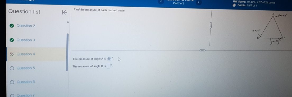 HW Score: 19.44%, 4.67 of 24 points
Part 2 of 3 Points: 0.67 of 1
Question list
Find the measure of each marked angle 
Question 2
Question 3
Question 4
The measure of angle A is 60°
Question 5 The measure of angle B is □°
Question 6
Question 7