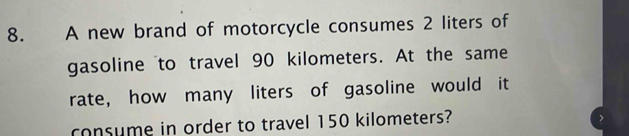 A new brand of motorcycle consumes 2 liters of 
gasoline to travel 90 kilometers. At the same 
rate, how many liters of gasoline would it 
consume in order to travel 150 kilometers?