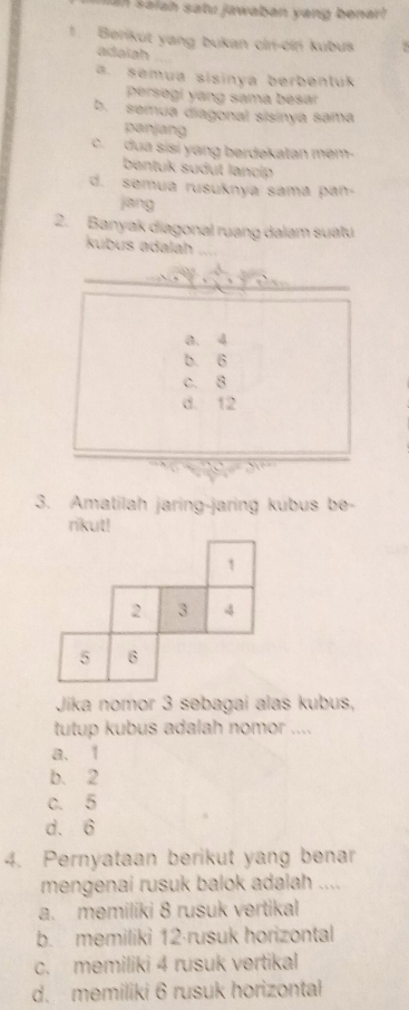 aiah satu jawaban yang benar l 
1. Berikut yang bukan cir-cin kubuk
adaiah
a. semua sisinya berbentuk
persegi yang sama besar
b. semua diagonal sisinya sama
panjang
c. dua sisi yang berdekatan mem-
bentuk sudut lancip
d. semua rusuknya sama pan-
jang
2. Banyak diagonal ruang dalam suatu
kubus adalah
a. 4
b. 6
c. 8
d. 12
3. Amatilah jaring-jaring kubus be-
rikut!
1
2 3 4
5 6
Jika nomor 3 sebagai alas kubus,
tutup kubus adalah nomor ....
a、 1
b. 2
c. 5
d. 6
4. Pernyataan berikut yang benar
mengenai rusuk balok adalah ....
a. memiliki 8 rusuk vertikal
b. memiliki 12 ·rusuk horizontal
c. memiliki 4 rusuk vertikal
d. memiliki 6 rusuk horizontal