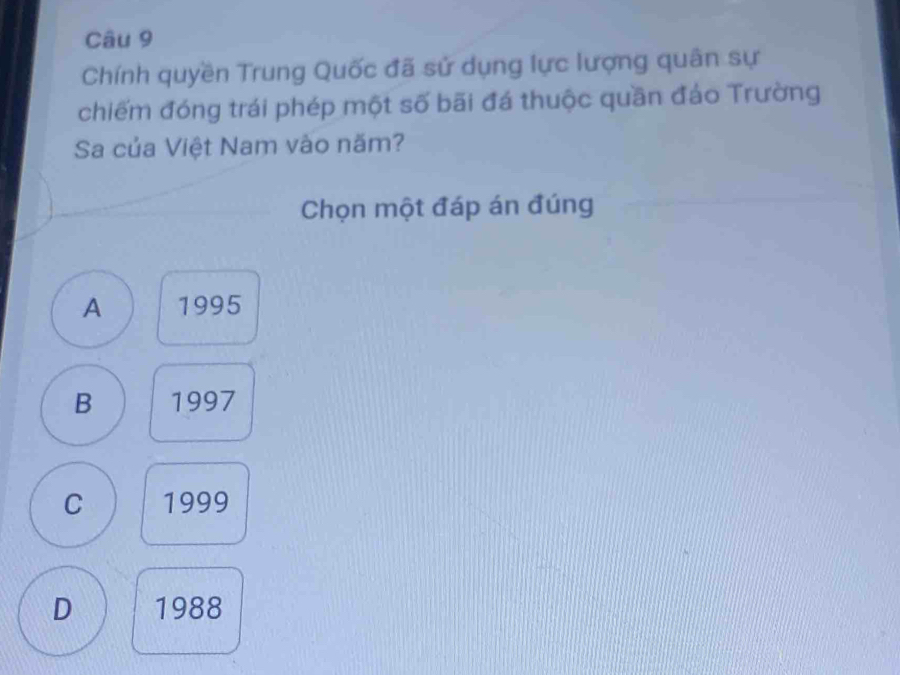 Chính quyền Trung Quốc đã sử dụng lực lượng quân sự
chiếm đóng trái phép một số bãi đá thuộc quần đảo Trường
Sa của Việt Nam vào năm?
Chọn một đáp án đúng
A 1995
B 1997
C 1999
D 1988