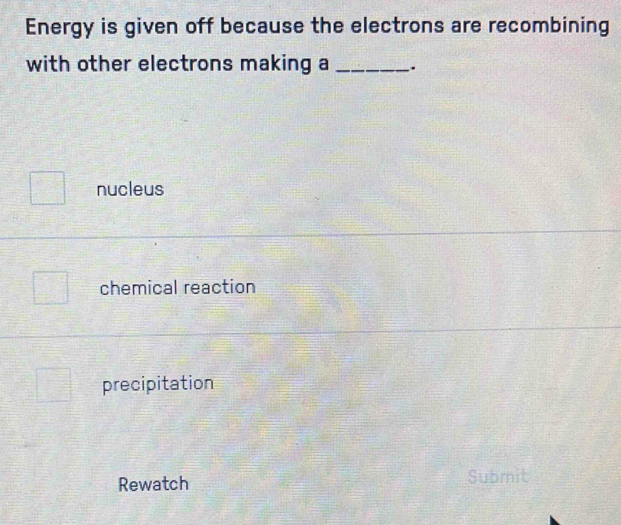 Energy is given off because the electrons are recombining
with other electrons making a_
.
nucleus
chemical reaction
precipitation
Rewatch Submit